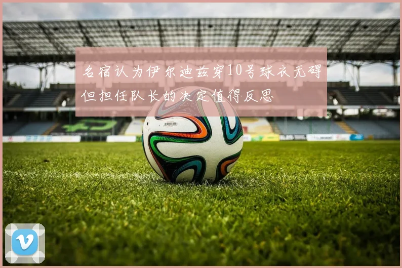 名宿认为伊尔迪兹穿10号球衣无碍但担任队长的决定值得反思
