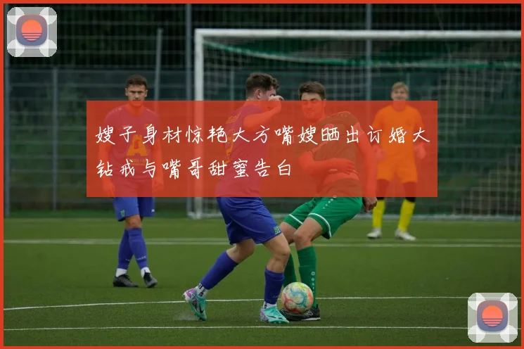 嫂子身材惊艳大方嘴嫂晒出订婚大钻戒与嘴哥甜蜜告白