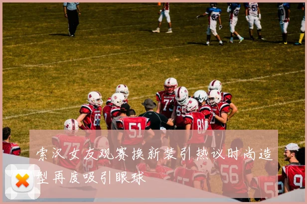 索汉女友观赛换新装引热议时尚造型再度吸引眼球