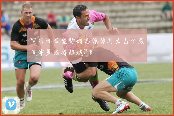 阿韦洛亚盛赞姆巴佩称其为当今最佳球员或将超越C罗