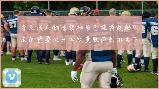 鲁尼谈利物浦领袖角色强调鼓励队友的重要性并回顾曼联热刺排名下滑经历