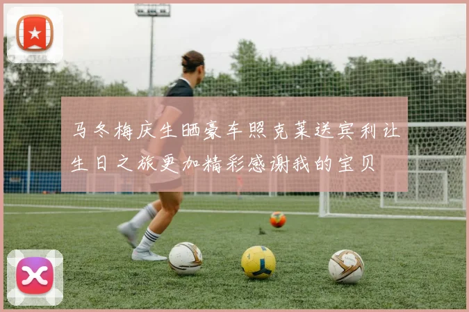 马冬梅庆生晒豪车照克莱送宾利让生日之旅更加精彩感谢我的宝贝