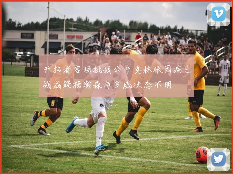 开拓者客场挑战公牛克林根因病出战成疑杨瀚森与罗威状态不明