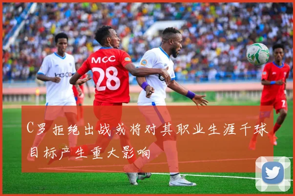 C罗拒绝出战或将对其职业生涯千球目标产生重大影响