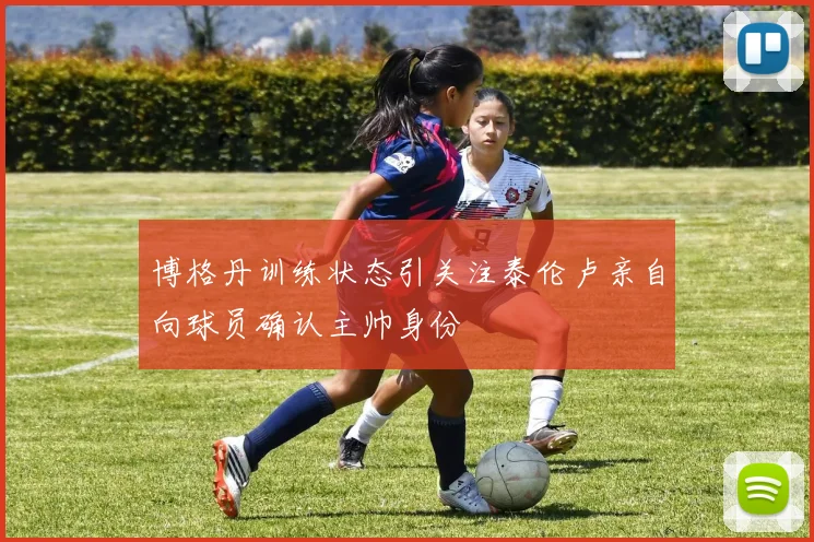 博格丹训练状态引关注泰伦卢亲自向球员确认主帅身份