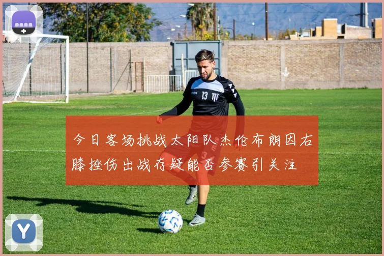 今日客场挑战太阳队杰伦布朗因右膝挫伤出战存疑能否参赛引关注