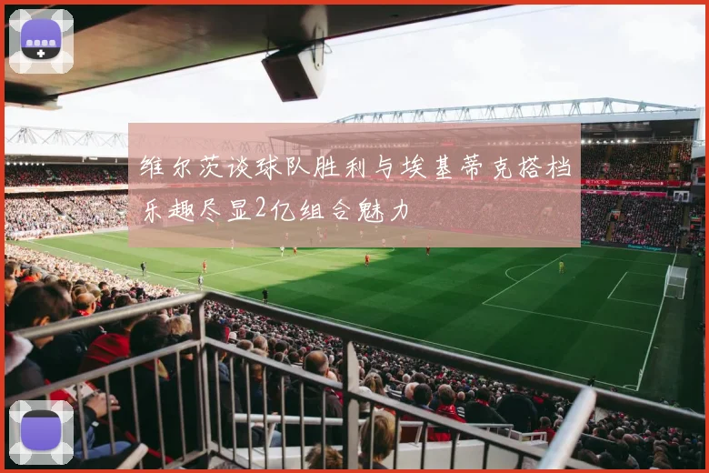 维尔茨谈球队胜利与埃基蒂克搭档乐趣尽显2亿组合魅力