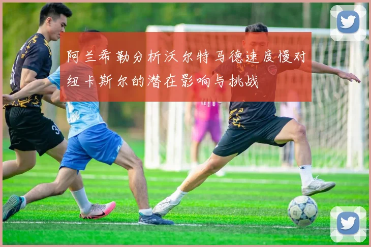 阿兰希勒分析沃尔特马德速度慢对纽卡斯尔的潜在影响与挑战