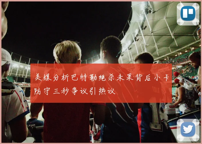 美媒分析巴特勒绝杀未果背后小卡防守三秒争议引热议