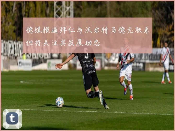德媒报道拜仁与沃尔特马德无联系但将关注其发展动态