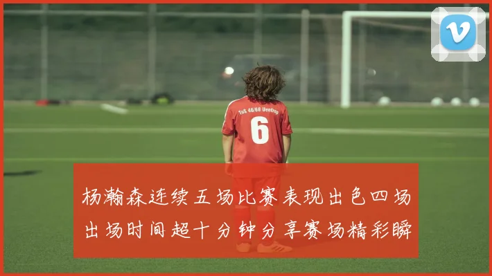 杨瀚森连续五场比赛表现出色四场出场时间超十分钟分享赛场精彩瞬间