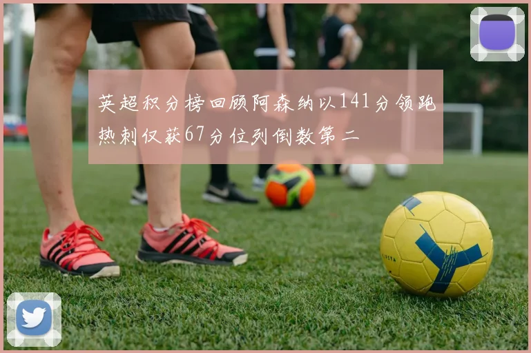 英超积分榜回顾阿森纳以141分领跑热刺仅获67分位列倒数第二