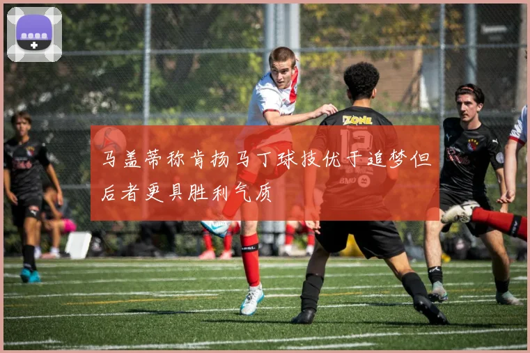 马盖蒂称肯扬马丁球技优于追梦但后者更具胜利气质