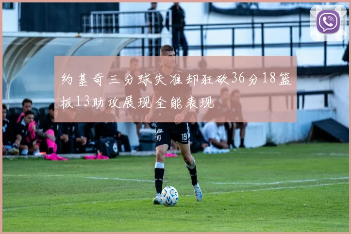约基奇三分球失准却狂砍36分18篮板13助攻展现全能表现