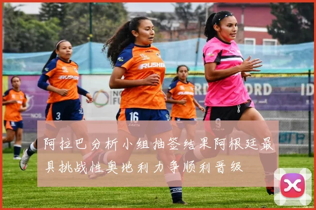阿拉巴分析小组抽签结果阿根廷最具挑战性奥地利力争顺利晋级