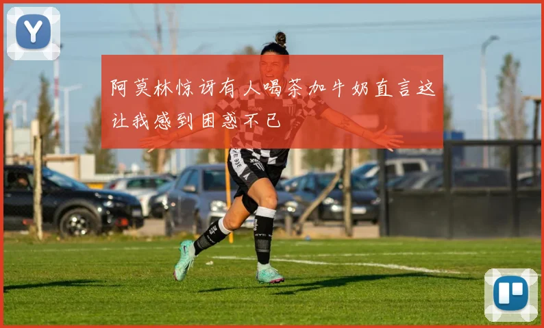 阿莫林惊讶有人喝茶加牛奶直言这让我感到困惑不已