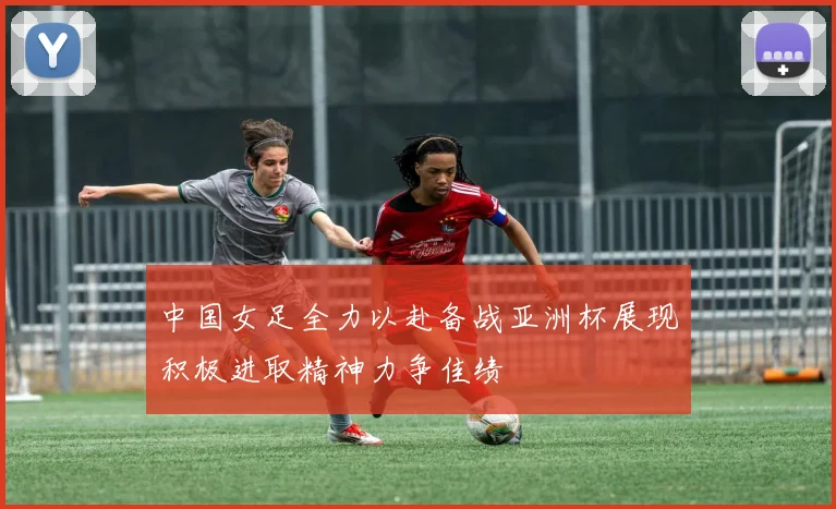 中国女足全力以赴备战亚洲杯展现积极进取精神力争佳绩