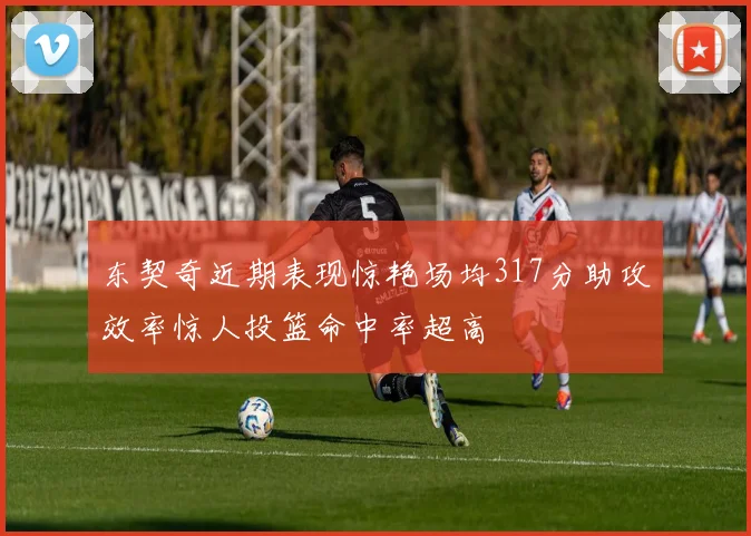 东契奇近期表现惊艳场均317分助攻效率惊人投篮命中率超高