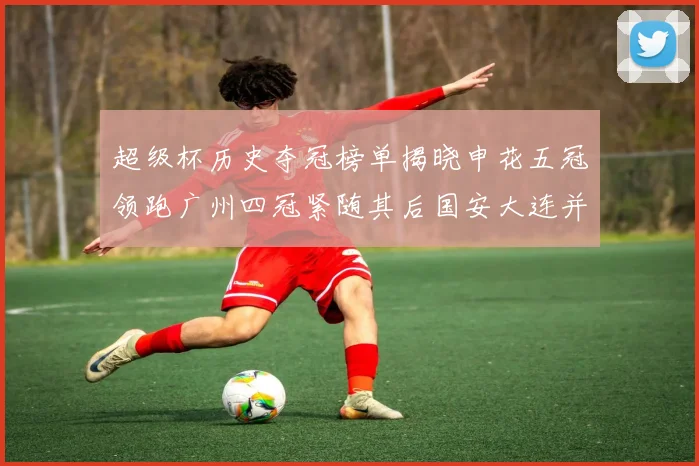 超级杯历史夺冠榜单揭晓申花五冠领跑广州四冠紧随其后国安大连并列第三