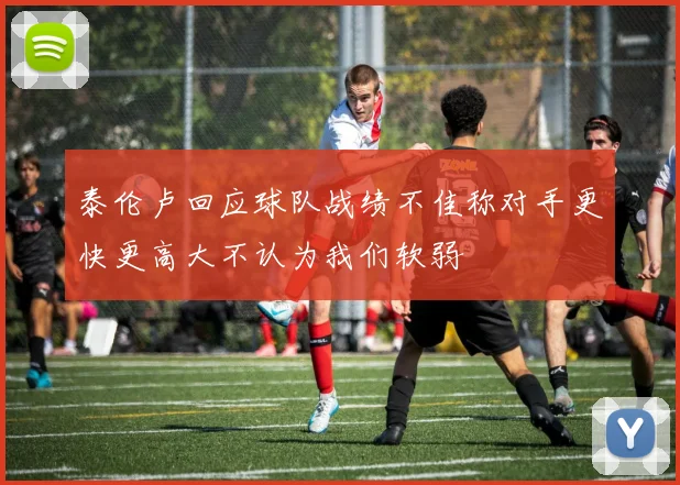 泰伦卢回应球队战绩不佳称对手更快更高大不认为我们软弱