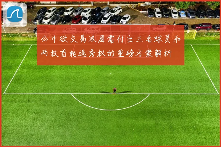 公牛欲交易浓眉需付出三名球员和两枚首轮选秀权的重磅方案解析