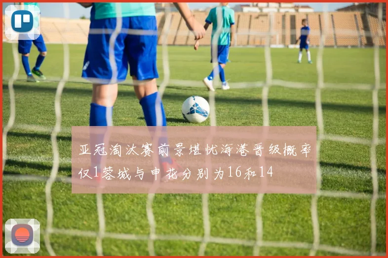 亚冠淘汰赛前景堪忧海港晋级概率仅1蓉城与申花分别为16和14