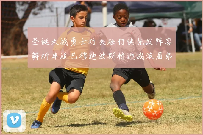 圣诞大战勇士对决独行侠先发阵容解析库追巴穆迪波斯特迎战浓眉弗拉格