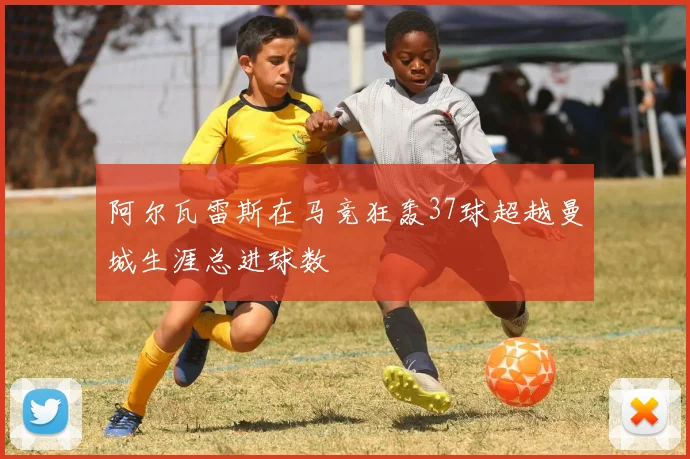 阿尔瓦雷斯在马竞狂轰37球超越曼城生涯总进球数