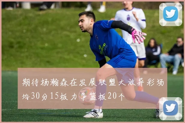 期待杨瀚森在发展联盟大放异彩场均30分15板力争篮板20个