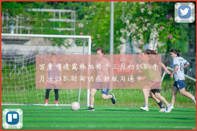 宫鲁鸣透露韩旭将于三月初归队李月汝归队时间仍在积极沟通中