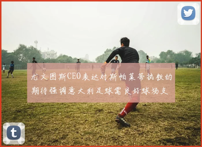 尤文图斯CEO表达对斯帕莱蒂执教的期待强调意大利足球需良好球场支持