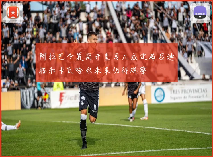 阿拉巴今夏离开皇马几成定局吕迪格和卡瓦哈尔未来仍待观察
