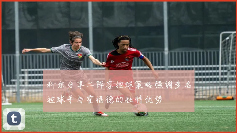 科尔分享二阵容控球策略强调多名控球手与霍福德的独特优势