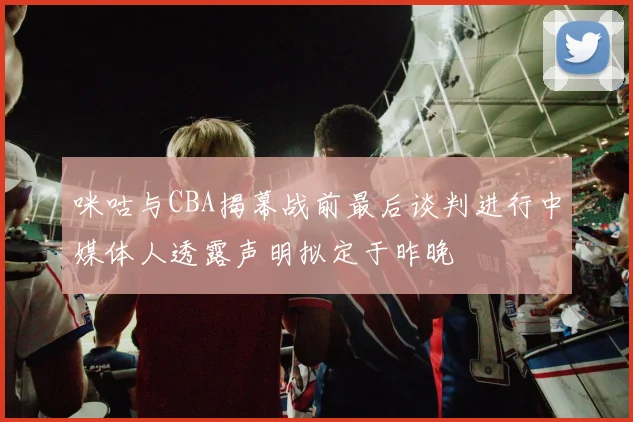 咪咕与CBA揭幕战前最后谈判进行中媒体人透露声明拟定于昨晚